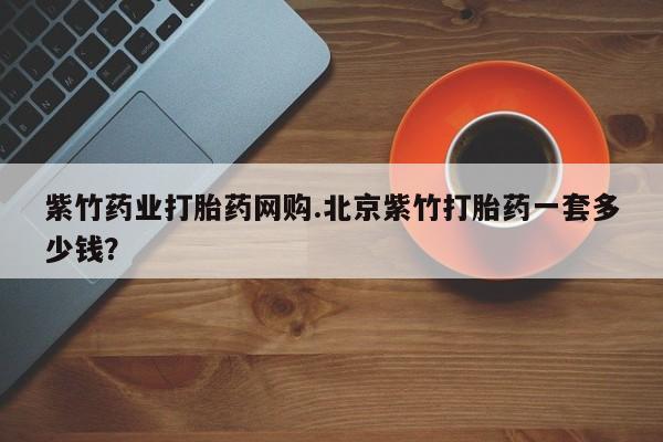 打胎药在线购买联系微信紫竹药业打胎药网购.北京紫竹打胎药一套多少钱？